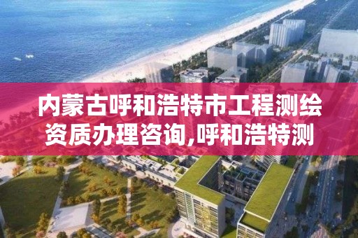 内蒙古呼和浩特市工程测绘资质办理咨询,呼和浩特测绘局电话