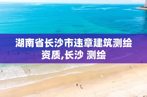 湖南省长沙市违章建筑测绘资质,长沙 测绘