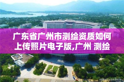 广东省广州市测绘资质如何上传照片电子版,广州 测绘。