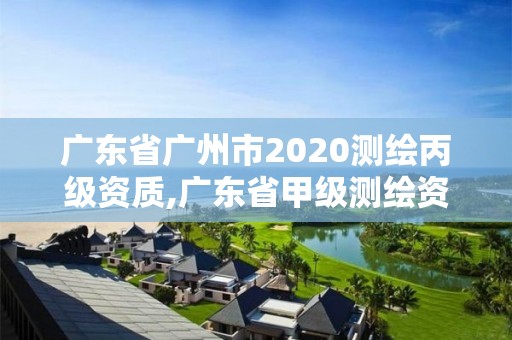 广东省广州市2020测绘丙级资质,广东省甲级测绘资质单位有多少