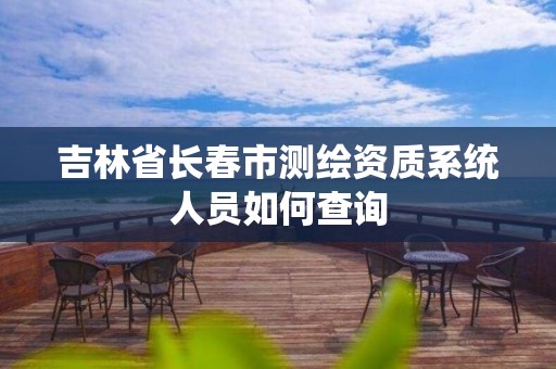 吉林省长春市测绘资质系统人员如何查询