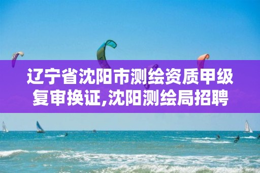 辽宁省沈阳市测绘资质甲级复审换证,沈阳测绘局招聘