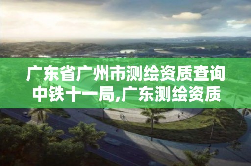 广东省广州市测绘资质查询中铁十一局,广东测绘资质标准