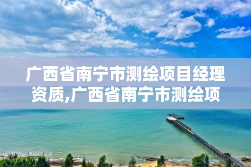 广西省南宁市测绘项目经理资质,广西省南宁市测绘项目经理资质公示