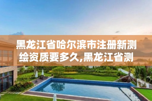 黑龙江省哈尔滨市注册新测绘资质要多久,黑龙江省测绘资质延期通知。