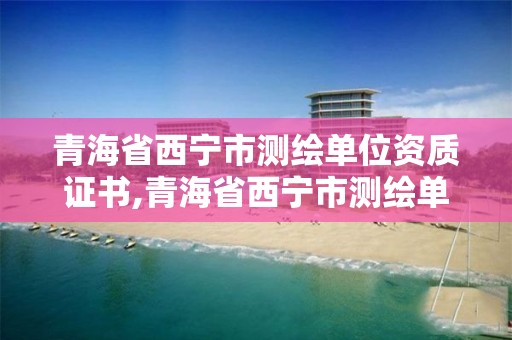 青海省西宁市测绘单位资质证书,青海省西宁市测绘单位资质证书在哪里办。