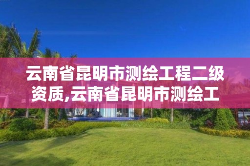 云南省昆明市测绘工程二级资质,云南省昆明市测绘工程二级资质企业名单