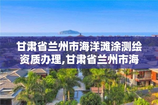 甘肃省兰州市海洋滩涂测绘资质办理,甘肃省兰州市海洋滩涂测绘资质办理电话