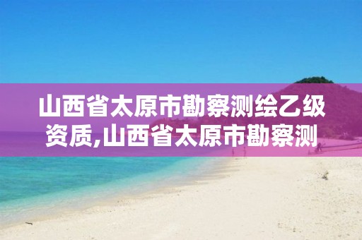 山西省太原市勘察测绘乙级资质,山西省太原市勘察测绘乙级资质人员名单