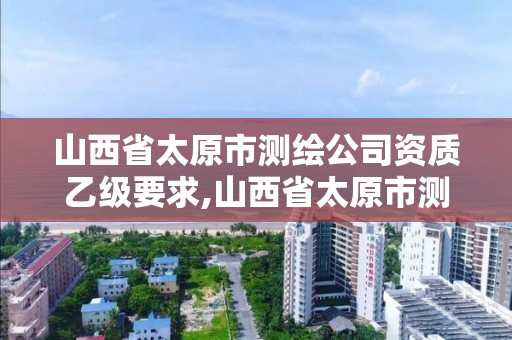 山西省太原市测绘公司资质乙级要求,山西省太原市测绘公司资质乙级要求多少