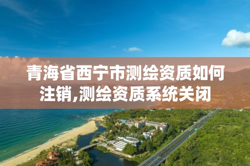 青海省西宁市测绘资质如何注销,测绘资质系统关闭