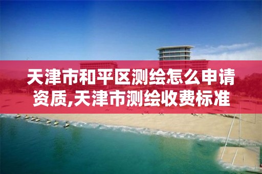 天津市和平区测绘怎么申请资质,天津市测绘收费标准