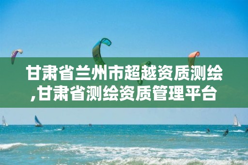 甘肃省兰州市超越资质测绘,甘肃省测绘资质管理平台