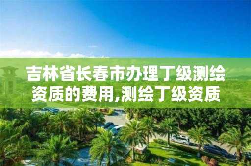 吉林省长春市办理丁级测绘资质的费用,测绘丁级资质全套申请文件。