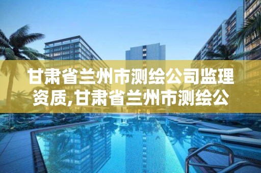 甘肃省兰州市测绘公司监理资质,甘肃省兰州市测绘公司监理资质有哪些