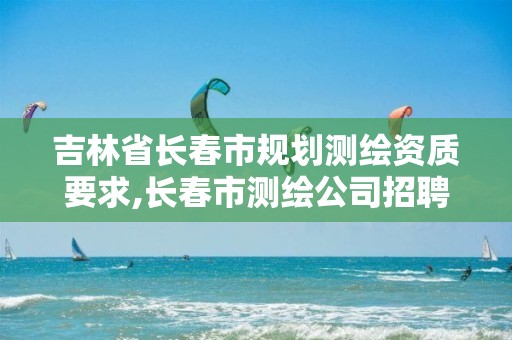 吉林省长春市规划测绘资质要求,长春市测绘公司招聘