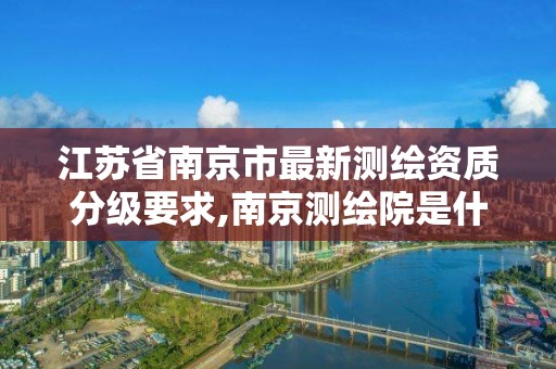 江苏省南京市最新测绘资质分级要求,南京测绘院是什么编制