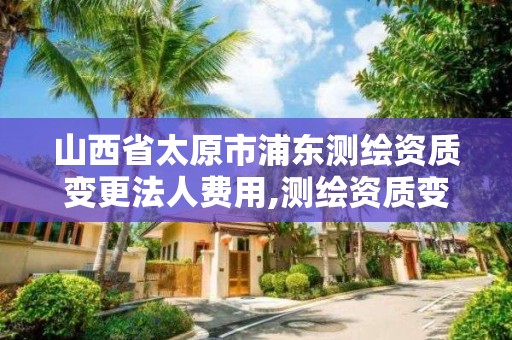 山西省太原市浦东测绘资质变更法人费用,测绘资质变更法人流程。