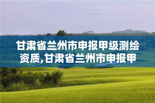 甘肃省兰州市申报甲级测绘资质,甘肃省兰州市申报甲级测绘资质的公司