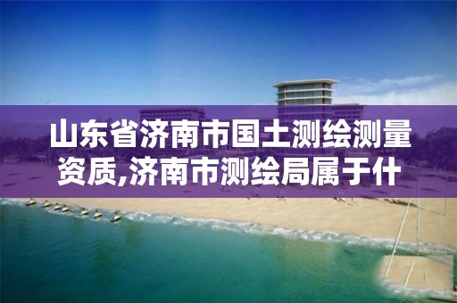 山东省济南市国土测绘测量资质,济南市测绘局属于什么单位