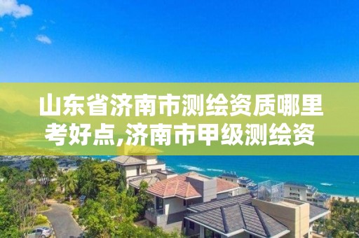 山东省济南市测绘资质哪里考好点,济南市甲级测绘资质单位