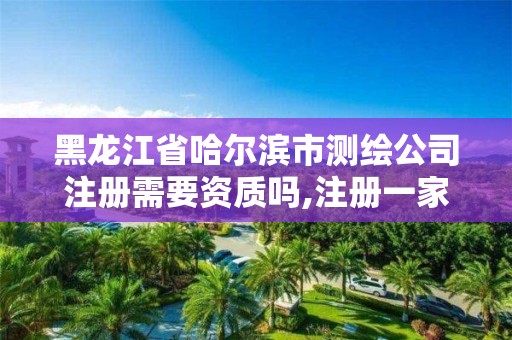 黑龙江省哈尔滨市测绘公司注册需要资质吗,注册一家测绘公司需提供的材料