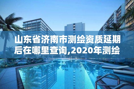 山东省济南市测绘资质延期后在哪里查询,2020年测绘资质延期。