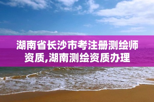 湖南省长沙市考注册测绘师资质,湖南测绘资质办理