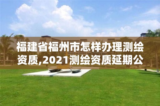 福建省福州市怎样办理测绘资质,2021测绘资质延期公告福建省。