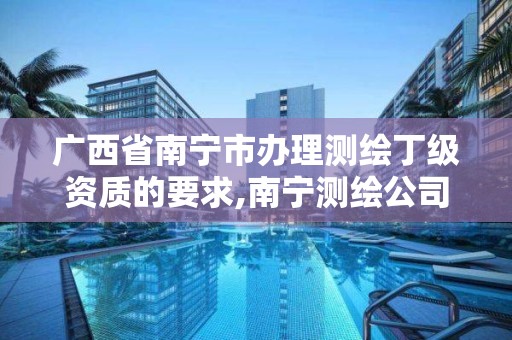 广西省南宁市办理测绘丁级资质的要求,南宁测绘公司怎么收费标准