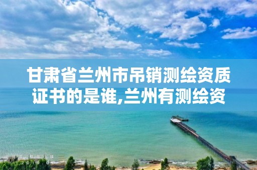 甘肃省兰州市吊销测绘资质证书的是谁,兰州有测绘资质的公司有