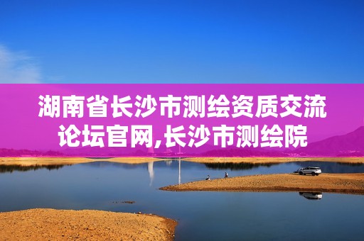 湖南省长沙市测绘资质交流论坛官网,长沙市测绘院