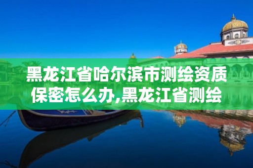 黑龙江省哈尔滨市测绘资质保密怎么办,黑龙江省测绘资质延期通知。