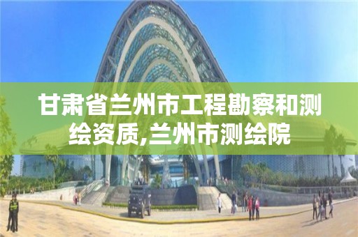 甘肃省兰州市工程勘察和测绘资质,兰州市测绘院