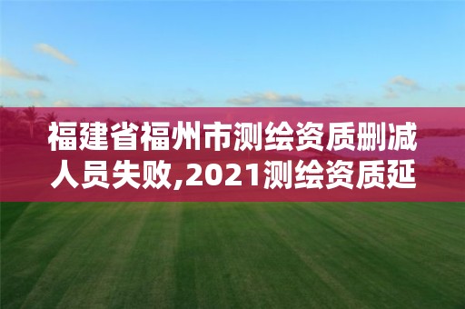 福建省福州市测绘资质删减人员失败,2021测绘资质延期公告福建省