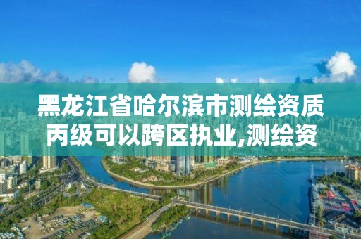 黑龙江省哈尔滨市测绘资质丙级可以跨区执业,测绘资质合并后,丙级测绘资质怎么办。