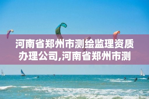 河南省郑州市测绘监理资质办理公司,河南省郑州市测绘监理资质办理公司名单