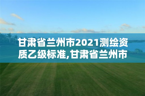 甘肃省兰州市2021测绘资质乙级标准,甘肃省兰州市2021测绘资质乙级标准查询