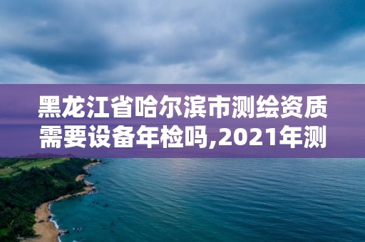 黑龙江省哈尔滨市测绘资质需要设备年检吗,2021年测绘资质办理。