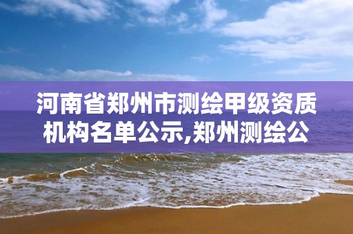 河南省郑州市测绘甲级资质机构名单公示,郑州测绘公司有哪些是正规的。