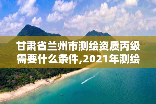 甘肃省兰州市测绘资质丙级需要什么条件,2021年测绘资质丙级申报条件。