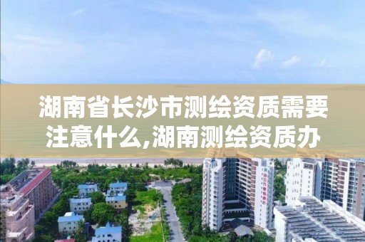 湖南省长沙市测绘资质需要注意什么,湖南测绘资质办理。