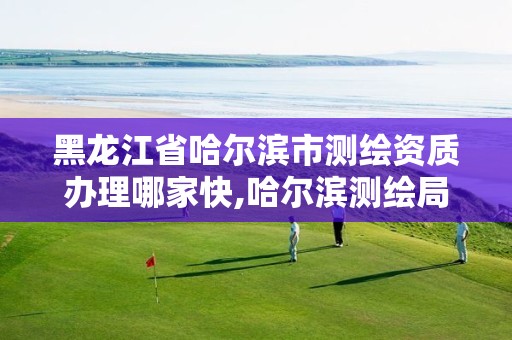 黑龙江省哈尔滨市测绘资质办理哪家快,哈尔滨测绘局属于什么单位