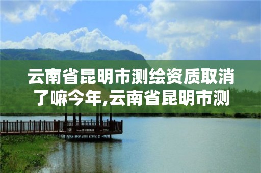 云南省昆明市测绘资质取消了嘛今年,云南省昆明市测绘资质取消了嘛今年12月