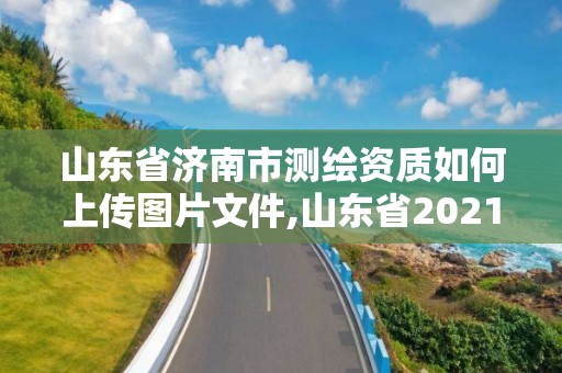 山东省济南市测绘资质如何上传图片文件,山东省2021测绘资质延期公告