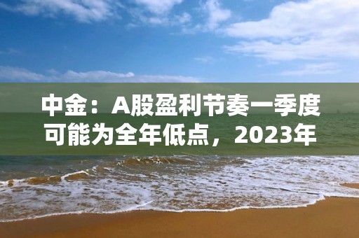 中金：A股盈利节奏一季度可能为全年低点，2023年呈现逐季改善，盈利上行周期过程中，重点关注盈利修复弹性