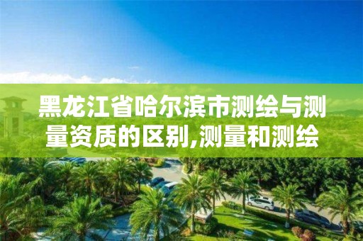 黑龙江省哈尔滨市测绘与测量资质的区别,测量和测绘资质区别