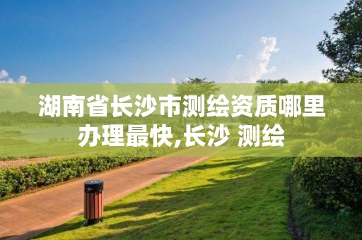 湖南省长沙市测绘资质哪里办理最快,长沙 测绘