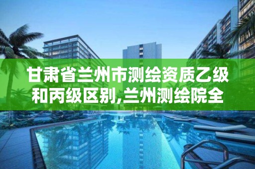 甘肃省兰州市测绘资质乙级和丙级区别,兰州测绘院全称