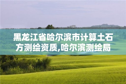 黑龙江省哈尔滨市计算土石方测绘资质,哈尔滨测绘局属于什么单位。